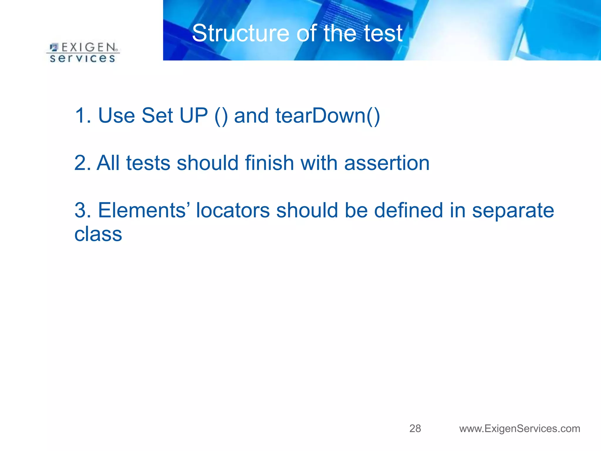 28 www.ExigenServices.com 
Structure of the test 
1. Use Set UP () and tearDown() 
2. All tests should finish with assertion 
3. Elements’ locators should be defined in separate 
class 
 