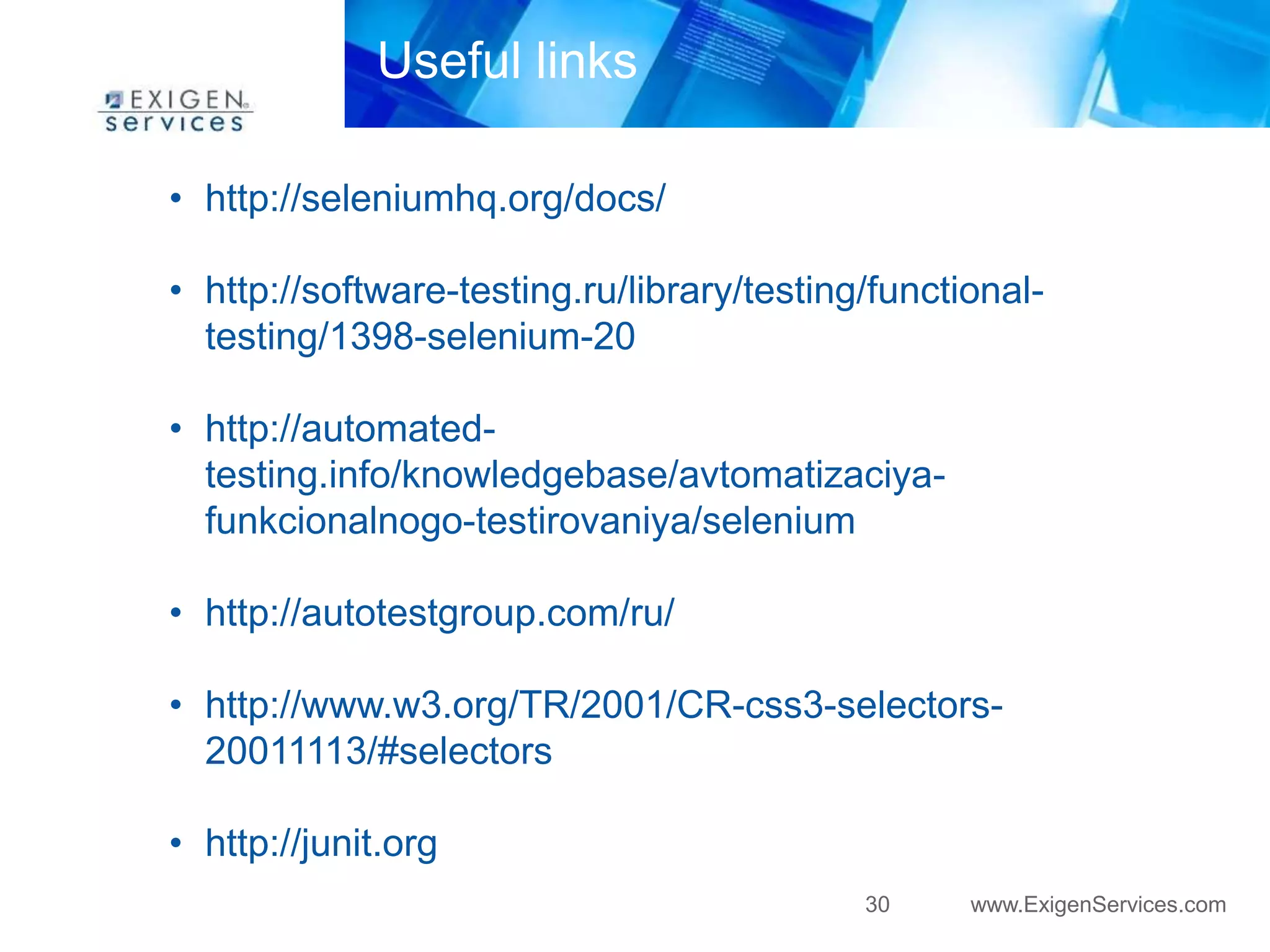 30 www.ExigenServices.com 
Useful links 
• http://seleniumhq.org/docs/ 
• http://software-testing.ru/library/testing/functional-testing/ 
1398-selenium-20 
• http://automated-testing. 
info/knowledgebase/avtomatizaciya-funkcionalnogo- 
testirovaniya/selenium 
• http://autotestgroup.com/ru/ 
• http://www.w3.org/TR/2001/CR-css3-selectors- 
20011113/#selectors 
• http://junit.org 
 