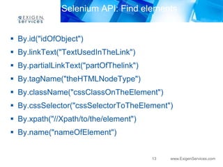 Selenium API: Find elements 
13 www.ExigenServices.com 
 By.id("idOfObject") 
 By.linkText("TextUsedInTheLink") 
 By.partialLinkText("partOfThelink") 
 By.tagName("theHTMLNodeType") 
 By.className("cssClassOnTheElement") 
 By.cssSelector("cssSelectorToTheElement") 
 By.xpath("//Xpath/to/the/element") 
 By.name("nameOfElement") 
 