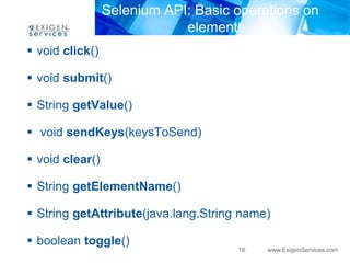 Selenium API: Basic operations on 
elements 
16 www.ExigenServices.com 
 void click() 
 void submit() 
 String getValue() 
 void sendKeys(keysToSend) 
 void clear() 
 String getElementName() 
 String getAttribute(java.lang.String name) 
 boolean toggle() 
 