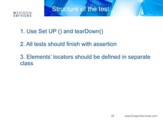 28 www.ExigenServices.com 
Structure of the test 
1. Use Set UP () and tearDown() 
2. All tests should finish with assertion 
3. Elements’ locators should be defined in separate 
class 
 