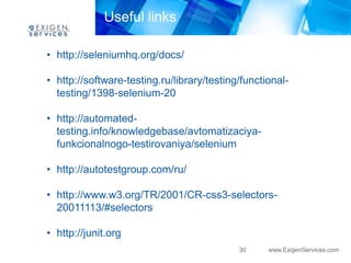 30 www.ExigenServices.com 
Useful links 
• http://seleniumhq.org/docs/ 
• http://software-testing.ru/library/testing/functional-testing/ 
1398-selenium-20 
• http://automated-testing. 
info/knowledgebase/avtomatizaciya-funkcionalnogo- 
testirovaniya/selenium 
• http://autotestgroup.com/ru/ 
• http://www.w3.org/TR/2001/CR-css3-selectors- 
20011113/#selectors 
• http://junit.org 
 