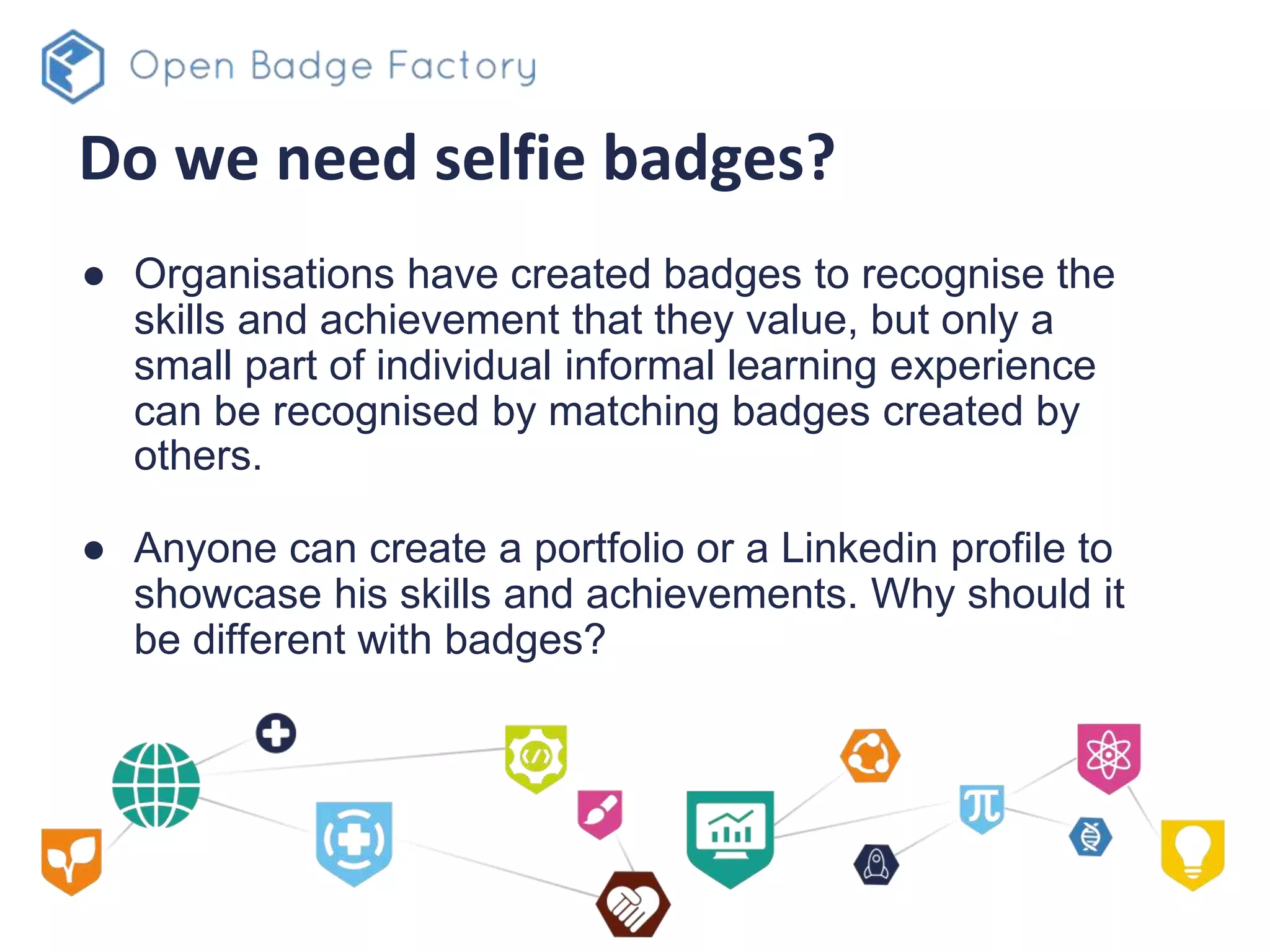 Do we need selfie badges?
● Organisations have created badges to recognise the
skills and achievement that they value, but only a
small part of individual informal learning experience
can be recognised by matching badges created by
others.
● Anyone can create a portfolio or a Linkedin profile to
showcase his skills and achievements. Why should it
be different with badges?
 