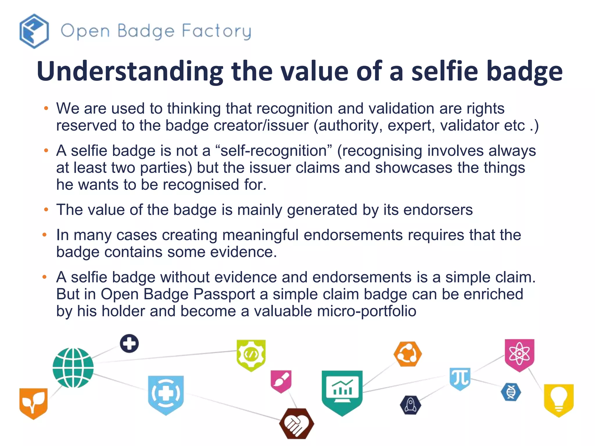 Understanding the value of a selfie badge
• We are used to thinking that recognition and validation are rights
reserved to the badge creator/issuer (authority, expert, validator etc .)
• A selfie badge is not a “self-recognition” (recognising involves always
at least two parties) but the issuer claims and showcases the things
he wants to be recognised for.
• The value of the badge is mainly generated by its endorsers
• In many cases creating meaningful endorsements requires that the
badge contains some evidence.
• A selfie badge without evidence and endorsements is a simple claim.
But in Open Badge Passport a simple claim badge can be enriched
by his holder and become a valuable micro-portfolio
 