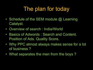 The plan for today
• Schedule of the SEM module @ Learning
Catalyst.
• Overview of search : India/World
• Basics of Adwords : Search and Content.
Position of Ads. Quality Score.
• Why PPC almost always makes sense for a lot
of business ?
• What separates the men from the boys ?
 