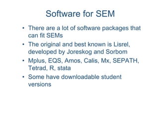Software for SEM
• There are a lot of software packages that
can fit SEMs
• The original and best known is Lisrel,
developed by Joreskog and Sorbom
• Mplus, EQS, Amos, Calis, Mx, SEPATH,
Tetrad, R, stata
• Some have downloadable student
versions
 