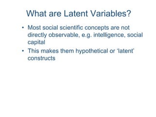 What are Latent Variables?
• Most social scientific concepts are not
directly observable, e.g. intelligence, social
capital
• This makes them hypothetical or ‘latent’
constructs
 