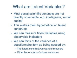 What are Latent Variables?
• Most social scientific concepts are not
directly observable, e.g. intelligence, social
capital
• This makes them hypothetical or ‘latent’
constructs
• We can measure latent variables using
observable indicators
• We can think of the variance of a
questionnaire item as being caused by:
– The latent construct we want to measure
– Other factors (error/unique variance)
 