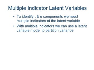 Multiple Indicator Latent Variables
• To identify t & e components we need
multiple indicators of the latent variable
• With multiple indicators we can use a latent
variable model to partition variance
 