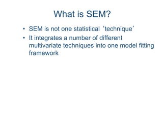 What is SEM?
• SEM is not one statistical ‘technique’
• It integrates a number of different
multivariate techniques into one model fitting
framework
 