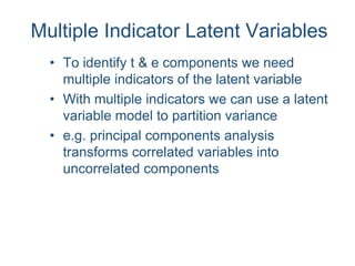 Multiple Indicator Latent Variables
• To identify t & e components we need
multiple indicators of the latent variable
• With multiple indicators we can use a latent
variable model to partition variance
• e.g. principal components analysis
transforms correlated variables into
uncorrelated components
 