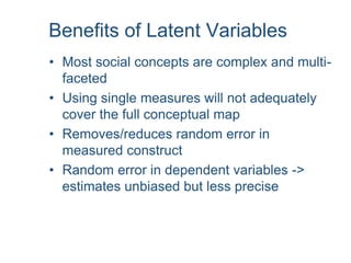 Benefits of Latent Variables
• Most social concepts are complex and multi-
faceted
• Using single measures will not adequately
cover the full conceptual map
• Removes/reduces random error in
measured construct
• Random error in dependent variables ->
estimates unbiased but less precise
 