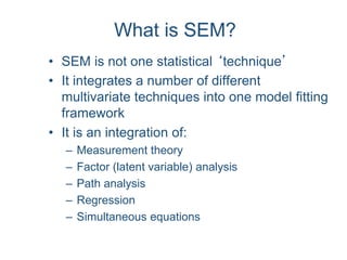 What is SEM?
• SEM is not one statistical ‘technique’
• It integrates a number of different
multivariate techniques into one model fitting
framework
• It is an integration of:
– Measurement theory
– Factor (latent variable) analysis
– Path analysis
– Regression
– Simultaneous equations
 
