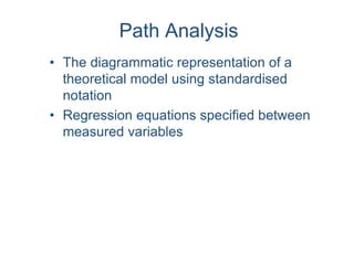 Path Analysis
• The diagrammatic representation of a
theoretical model using standardised
notation
• Regression equations specified between
measured variables
 