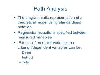 Path Analysis
• The diagrammatic representation of a
theoretical model using standardised
notation
• Regression equations specified between
measured variables
• ‘Effects’ of predictor variables on
criterion/dependent variables can be:
– Direct
– Indirect
– Total
 
