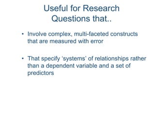 Useful for Research
Questions that..
• Involve complex, multi-faceted constructs
that are measured with error
• That specify ‘systems’ of relationships rather
than a dependent variable and a set of
predictors
 