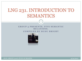 G R O U P 3 P R E S E N T S , F I V E S E M A N T I C
R E L A T I O N S .
C O M P I L E D B Y B U D U B R I G H T
LNG 231. INTRODUCTION TO
SEMANTICS
9/20/2017BUDU, BRIGHT (2016). STUDY OF MEANINS
1
 