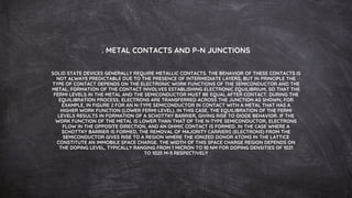 . METAL CONTACTS AND P-N JUNCTIONS
SOLID STATE DEVICES GENERALLY REQUIRE METALLIC CONTACTS. THE BEHAVIOR OF THESE CONTACTS IS
NOT ALWAYS PREDICTABLE DUE TO THE PRESENCE OF INTERMEDIATE LAYERS, BUT IN PRINCIPLE THE
TYPE OF CONTACT DEPENDS ON THE ELECTRONIC WORK FUNCTIONS OF THE SEMICONDUCTOR AND THE
METAL. FORMATION OF THE CONTACT INVOLVES ESTABLISHING ELECTRONIC EQUILIBRIUM, SO THAT THE
FERMI LEVELS IN THE METAL AND THE SEMICONDUCTOR MUST BE EQUAL AFTER CONTACT. DURING THE
EQUILIBRATION PROCESS, ELECTRONS ARE TRANSFERRED ACROSS THE JUNCTION AS SHOWN, FOR
EXAMPLE, IN FIGURE 2 FOR AN N-TYPE SEMICONDUCTOR IN CONTACT WITH A METAL THAT HAS A
HIGHER WORK FUNCTION (LOWER FERMI LEVEL). IN THIS CASE, THE EQUILIBRATION OF THE FERMI
LEVELS RESULTS IN FORMATION OF A SCHOTTKY BARRIER, GIVING RISE TO DIODE BEHAVIOR. IF THE
WORK FUNCTION OF THE METAL IS LOWER THAN THAT OF THE N-TYPE SEMICONDUCTOR, ELECTRONS
FLOW IN THE OPPOSITE DIRECTION, AND AN OHMIC CONTACT IS FORMED. IN THE CASE WHERE A
SCHOTTKY BARRIER IS FORMED, THE REMOVAL OF MAJORITY CARRIERS (ELECTRONS) FROM THE
SEMICONDUCTOR GIVES RISE TO A REGION WHERE THE IONIZED DONOR ATOMS IN THE LATTICE
CONSTITUTE AN IMMOBILE SPACE CHARGE. THE WIDTH OF THIS SPACE CHARGE REGION DEPENDS ON
THE DOPING LEVEL, TYPICALLY RANGING FROM 1 MICRON TO 10 NM FOR DOPING DENSITIES OF 1021
TO 1025 M-3 RESPECTIVELY
 