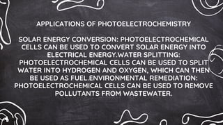 APPLICATIONS OF PHOTOELECTROCHEMISTRY
SOLAR ENERGY CONVERSION: PHOTOELECTROCHEMICAL
CELLS CAN BE USED TO CONVERT SOLAR ENERGY INTO
ELECTRICAL ENERGY.WATER SPLITTING:
PHOTOELECTROCHEMICAL CELLS CAN BE USED TO SPLIT
WATER INTO HYDROGEN AND OXYGEN, WHICH CAN THEN
BE USED AS FUEL.ENVIRONMENTAL REMEDIATION:
PHOTOELECTROCHEMICAL CELLS CAN BE USED TO REMOVE
POLLUTANTS FROM WASTEWATER.
 