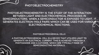PHOTOELECTROCHEMISTRY
PHOTOELECTROCHEMISTRY IS THE STUDY OF THE INTERACTION
BETWEEN LIGHT AND ELECTROCHEMICAL PROCESSES IN
SEMICONDUCTORS. WHEN A SEMICONDUCTOR IS EXPOSED TO LIGHT, IT
GENERATES ELECTRON-HOLE PAIRS WHICH CAN BE USED FOR VARIOUS
ELECTROCHEMICAL REACTIONS.
PHOTOELECTROCHEMICAL CELLS
A PHOTOELECTROCHEMICAL CELL IS A DEVICE THAT UTILIZES LIGHT TO
GENERATE AN ELECTRICAL CURRENT. THIS IS ACHIEVED THROUGH A
PHOTOANODE AND A CATHODE, WHICH ARE TYPICALLY MADE OF
SEMICONDUCTING MATERIALS.
 