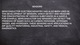 SENSORS
SEMICONDUCTOR ELECTROCHEMISTRY HAS ALSO BEEN USED IN
THE DEVELOPMENT OF SENSORS, WHICH DETECT AND MEASURE
THE CONCENTRATION OF VARIOUS SUBSTANCES IN A SAMPLE.
FOR EXAMPLE, SEMICONDUCTOR GAS SENSORS CAN DETECT THE
PRESENCE OF GASES SUCH AS CARBON MONOXIDE, NITROGEN
OXIDES, AND HYDROGEN. THESE SENSORS HAVE APPLICATIONS IN
AIR QUALITY MONITORING, INDUSTRIAL SAFETY, AND MEDICAL
DIAGNOSTICS.
 