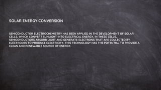 SOLAR ENERGY CONVERSION
SEMICONDUCTOR ELECTROCHEMISTRY HAS BEEN APPLIED IN THE DEVELOPMENT OF SOLAR
CELLS, WHICH CONVERT SUNLIGHT INTO ELECTRICAL ENERGY. IN THESE CELLS,
SEMICONDUCTORS ABSORB LIGHT AND GENERATE ELECTRONS THAT ARE COLLECTED BY
ELECTRODES TO PRODUCE ELECTRICITY. THIS TECHNOLOGY HAS THE POTENTIAL TO PROVIDE A
CLEAN AND RENEWABLE SOURCE OF ENERGY.
 