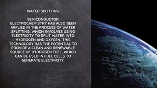 WATER SPLITTING
SEMICONDUCTOR
ELECTROCHEMISTRY HAS ALSO BEEN
APPLIED IN THE PROCESS OF WATER
SPLITTING, WHICH INVOLVES USING
ELECTRICITY TO SPLIT WATER INTO
HYDROGEN AND OXYGEN. THIS
TECHNOLOGY HAS THE POTENTIAL TO
PROVIDE A CLEAN AND RENEWABLE
SOURCE OF HYDROGEN FUEL, WHICH
CAN BE USED IN FUEL CELLS TO
GENERATE ELECTRICITY.
 