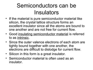 Semiconductors can be
             Insulators
• If the material is pure semiconductor material like
  silicon, the crystal lattice structure forms an
  excellent insulator since all the atoms are bound to
  one another and are not free for current flow.
• Good insulating semiconductor material is referred
  to as intrinsic.
• Since the outer valence electrons of each atom are
  tightly bound together with one another, the
  electrons are difficult to dislodge for current flow.
• Silicon in this form is a great insulator.
• Semiconductor material is often used as an
  insulator.
 