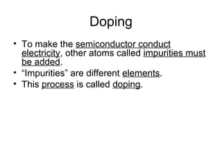 Doping
• To make the semiconductor conduct
  electricity, other atoms called impurities must
  be added.
• “Impurities” are different elements.
• This process is called doping.
 