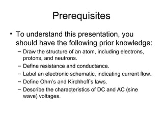 Prerequisites
• To understand this presentation, you
  should have the following prior knowledge:
  – Draw the structure of an atom, including electrons,
    protons, and neutrons.
  – Define resistance and conductance.
  – Label an electronic schematic, indicating current flow.
  – Define Ohm’s and Kirchhoff’s laws.
  – Describe the characteristics of DC and AC (sine
    wave) voltages.
 