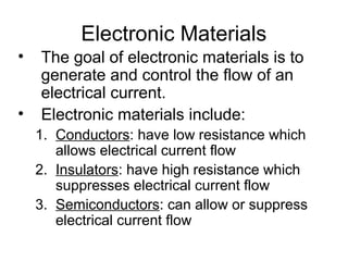 Electronic Materials
•   The goal of electronic materials is to
    generate and control the flow of an
    electrical current.
•   Electronic materials include:
    1. Conductors: have low resistance which
       allows electrical current flow
    2. Insulators: have high resistance which
       suppresses electrical current flow
    3. Semiconductors: can allow or suppress
       electrical current flow
 
