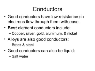 Conductors
• Good conductors have low resistance so
  electrons flow through them with ease.
• Best element conductors include:
  – Copper, silver, gold, aluminum, & nickel
• Alloys are also good conductors:
  – Brass & steel
• Good conductors can also be liquid:
  – Salt water
 