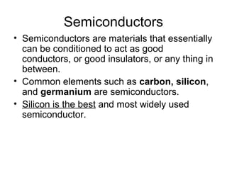 Semiconductors
• Semiconductors are materials that essentially
  can be conditioned to act as good
  conductors, or good insulators, or any thing in
  between.
• Common elements such as carbon, silicon,
  and germanium are semiconductors.
• Silicon is the best and most widely used
  semiconductor.
 