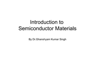 Introduction to
Semiconductor Materials
    By Dr.Ghanshyam Kumar Singh
 