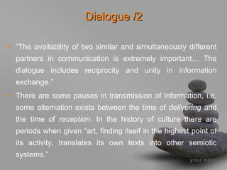Dialogue /2

• “The availability of two similar and simultaneously different
  partners in communication is extremely important… The
  dialogue includes reciprocity and unity in information
  exchange.”
• There are some pauses in transmission of information, i.e.
  some alternation exists between the time of delivering and
  the time of reception. In the history of culture there are
  periods when given “art, finding itself in the highest point of
  its activity, translates its own texts into other semiotic
  systems.”
                                                        your name
 