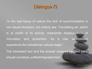Dialogue /3


• “In the real tissue of culture the lack of synchronization is
  not casual diversion, but orderly law. Translating art, which
  is at zenith of its activity, meanwhile displays traits of
  innovation   and    dynamism.     As   a     rule,   addressees
  experience the transitional cultural stage.”

• The translated text and the answer received by third party
  should constitute unified/integrated text.

                                                          your name
 