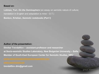 Based on:
Lotman, Yuri, On the Semiosphere (an essay on semiotic nature of culture;
translation in English and adaptation is mine – D.T.)
Bankov, Kristian, Semiotic notebooks (Part I)




Author of the presentation:
Dimitar Trendafilov – assistant-professor and researcher
at Socio-semiotic Studies Laboratory, New Bulgarian University – Sofia
Member of South-East European Center for Semiotic Studies, NBU
www.advertisingandbrandmanagement.org
www.semionaut.net
trendafilov.dim@gmail.com
                                                                            your name
 