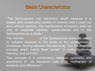 Basic Characteristics

• “The Semiosphere has diachronic depth because it is
  loaded with complicated system of memory and it could not
  work without memory. The mechanisms of memory exist not
  only in separate semiotic substructures but in the
  Semiosphere as a whole.”
• The intrinsic dynamics of the Semiosphere does not lead it
  to collapse because in the basis of the communication
  processes, flowing between the elements, “lies the invariant
  principle which makes them similar” (= myths, collective
  memory, and so forth).
• This principle is a combination between symmetry and
  asymmetry (F. de Saussure calls it “a mechanism of
  similarity and difference”).                       your name
 