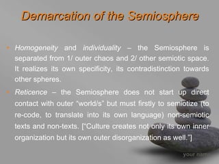 Demarcation of the Semiosphere

• Homogeneity and individuality – the Semiosphere is
  separated from 1/ outer chaos and 2/ other semiotic space.
  It realizes its own specificity, its contradistinction towards
  other spheres.
• Reticence – the Semiosphere does not start up direct
  contact with outer “world/s” but must firstly to semiotize (to
  re-code, to translate into its own language) non-semiotic
  texts and non-texts. [“Culture creates not only its own inner
  organization but its own outer disorganization as well.”]

                                                        your name
 