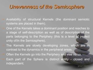 Unevenness of the Semiosphere

• Availability of structural Kernels (the dominant semiotic
  systems are placed in them).
• One of the Kernels takes a dominant position and reaches to
  a stage of self-description as well as of description of the
  parts belonging to the Periphery (this is a level of perfect
  unity of/in the Semiosphere).
• The Kernels are slowly developing zones, which are in
  contrast to the dynamics in the peripheral areas.
• Often the Kernels go into the Periphery and vise versa.
• Each part of the Sphere is distinct entity - closed and
  independent.
                                                      your name
 
