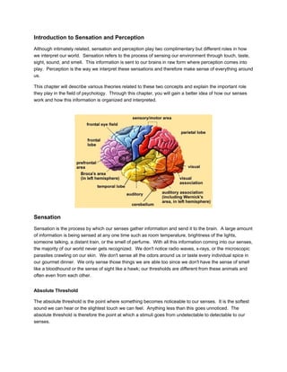 Introduction to Sensation and Perception
Although intimately related, sensation and perception play two complimentary but different roles in how
we interpret our world. Sensation refers to the process of sensing our environment through touch, taste,
sight, sound, and smell. This information is sent to our brains in raw form where perception comes into
play. Perception is the way we interpret these sensations and therefore make sense of everything around
us.

This chapter will describe various theories related to these two concepts and explain the important role
they play in the field of psychology. Through this chapter, you will gain a better idea of how our senses
work and how this information is organized and interpreted.




Sensation
Sensation is the process by which our senses gather information and send it to the brain. A large amount
of information is being sensed at any one time such as room temperature, brightness of the lights,
someone talking, a distant train, or the smell of perfume. With all this information coming into our senses,
the majority of our world never gets recognized. We don't notice radio waves, x-rays, or the microscopic
parasites crawling on our skin. We don't sense all the odors around us or taste every individual spice in
our gourmet dinner. We only sense those things we are able too since we don't have the sense of smell
like a bloodhound or the sense of sight like a hawk; our thresholds are different from these animals and
often even from each other.


Absolute Threshold

The absolute threshold is the point where something becomes noticeable to our senses. It is the softest
sound we can hear or the slightest touch we can feel. Anything less than this goes unnoticed. The
absolute threshold is therefore the point at which a stimuli goes from undetectable to detectable to our
senses.
 