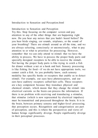 Introduction to Sensation and Perception.html
Introduction to Sensation and Perception
Try this. Stop focusing on the computer screen and pay
attention to any of the other things that are happening right
now. Do you hear any noises that you hadn't heard before? Do
you hear birds singing, car sounds, airplanes, or the sound of
your breathing? There are stimuli around us all the time, and we
are always selecting, consciously or unconsciously, what to pay
attention to or what to prioritize for processing. However,
remember that we can only attend to stimuli that we have the
ability to process. We have to possess the proper body parts and
specially designed receptors to be able to receive the stimuli.
Not having the proper body parts is like trying to catch a fish
for dinner without a net or a hook and bait. Sensory processing
is like fishing for food—if we do not have appropriate tools, we
cannot catch a fish. As you probably know, each sensory
modality has specific hooks or receptors that enable us to detect
stimuli. For example, our eyes have photoreceptors, and our
ears have auditory receptors called hair cells. These receptors
are a key component because they transduce physical and
chemical stimuli, which means that they change the stimuli into
electrical currents so the brain can process the information. If
there is no problem with receiving and transducing a stimulus,
that stimulus (which is now represented by electrical impulses)
must be transmitted and processed throughout the brain. It is in
the brain, between primary sensory and higher-level processing,
that perception occurs. Recognition and categorization are part
of perception, and this is where the perspectives and views of
human beings significantly diverge. People significantly diverge
in their perceptual processes.
 