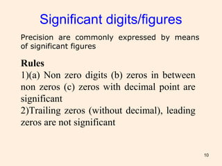 10
Significant digits/figures
Precision are commonly expressed by means
of significant figures
Rules
1)(a) Non zero digits (b) zeros in between
non zeros (c) zeros with decimal point are
significant
2)Trailing zeros (without decimal), leading
zeros are not significant
 
