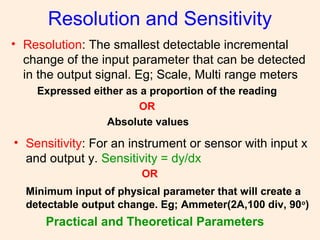 Resolution and Sensitivity
• Resolution: The smallest detectable incremental
change of the input parameter that can be detected
in the output signal. Eg; Scale, Multi range meters
Expressed either as a proportion of the reading
OR
Absolute values
• Sensitivity: For an instrument or sensor with input x
and output y. Sensitivity = dy/dx
OR
Minimum input of physical parameter that will create a
detectable output change. Eg; Ammeter(2A,100 div, 90o
)
Practical and Theoretical Parameters
 