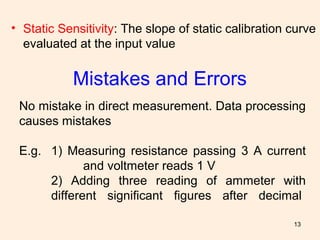 13
Mistakes and Errors
No mistake in direct measurement. Data processing
causes mistakes
E.g. 1) Measuring resistance passing 3 A current
and voltmeter reads 1 V
2) Adding three reading of ammeter with
different significant figures after decimal
• Static Sensitivity: The slope of static calibration curve
evaluated at the input value
 