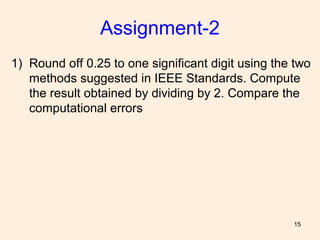 15
Assignment-2
1) Round off 0.25 to one significant digit using the two
methods suggested in IEEE Standards. Compute
the result obtained by dividing by 2. Compare the
computational errors
 