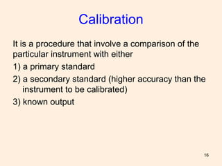 16
Calibration
It is a procedure that involve a comparison of the
particular instrument with either
1) a primary standard
2) a secondary standard (higher accuracy than the
instrument to be calibrated)
3) known output
 
