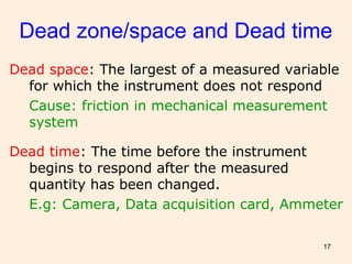 17
Dead zone/space and Dead time
Dead space: The largest of a measured variable
for which the instrument does not respond
Cause: friction in mechanical measurement
system
Dead time: The time before the instrument
begins to respond after the measured
quantity has been changed.
E.g: Camera, Data acquisition card, Ammeter
 