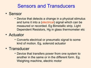 Sensors and Transducers
• Sensor
• Device that detects a change in a physical stimulus
and turns it into a (electrical) signal which can be
measured or recorded. Eg Bimetallic strip, Light
Dependent Resistors, Hg in glass thermometer etc
• Actuator
• Converts electrical or pneumatic signal to some
kind of motion. Eg, solenoid actuator
• Transducer
• Device that transfers power from one system to
another in the same or in the different form. Eg.
Weighing machine, electric motor
 