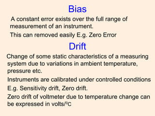 Bias
A constant error exists over the full range of
measurement of an instrument.
This can removed easily E.g. Zero Error
Drift
Change of some static characteristics of a measuring
system due to variations in ambient temperature,
pressure etc.
Instruments are calibrated under controlled conditions
E.g. Sensitivity drift, Zero drift.
Zero drift of voltmeter due to temperature change can
be expressed in volts/0
C
 